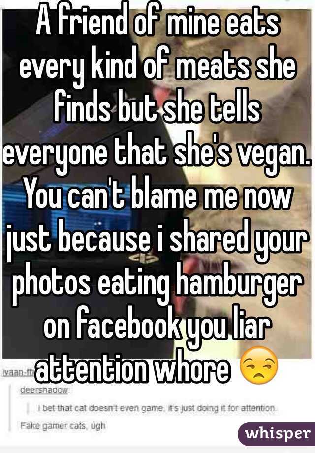 A friend of mine eats every kind of meats she finds but she tells everyone that she's vegan. You can't blame me now just because i shared your photos eating hamburger on facebook you liar attention whore 😒