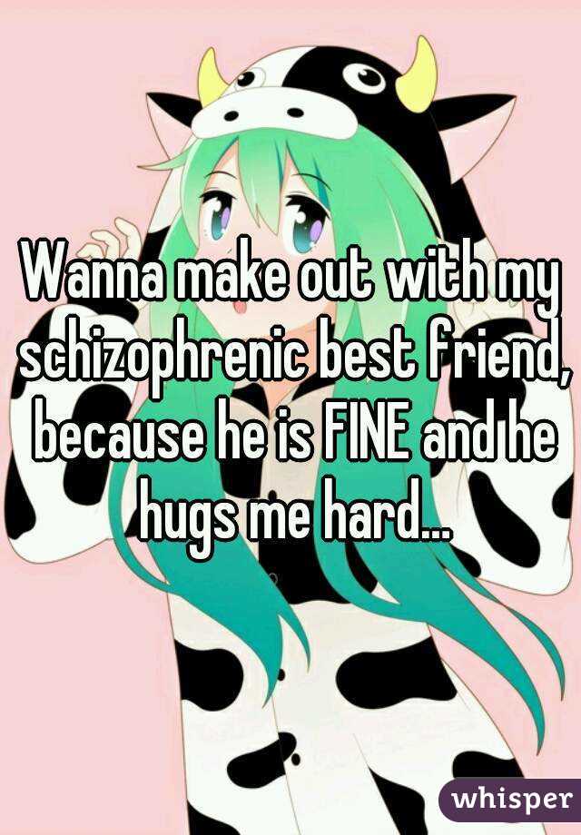 Wanna make out with my schizophrenic best friend, because he is FINE and he hugs me hard…