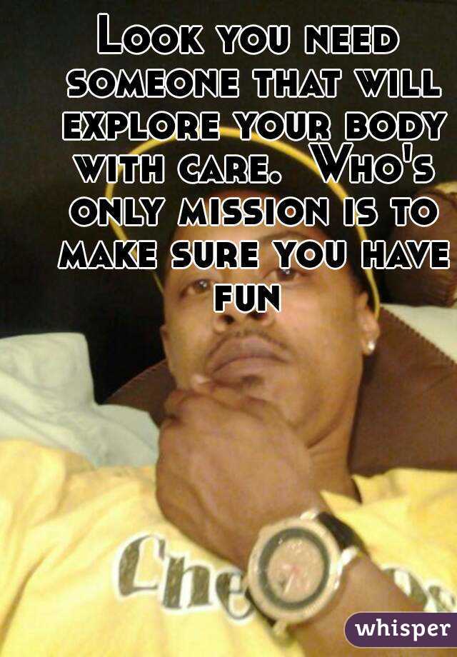 Look you need someone that will explore your body with care.  Who's only mission is to make sure you have fun 