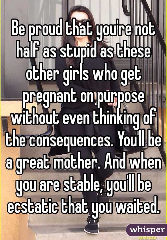 Be proud that you're not half as stupid as these other girls who get pregnant on purpose without even thinking of the consequences. You'll be a great mother. And when you are stable, you'll be ecstatic that you waited. 