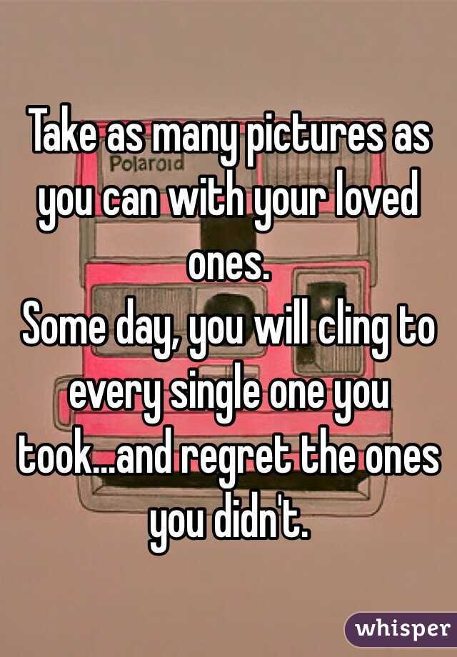 Take as many pictures as you can with your loved ones.
Some day, you will cling to every single one you took...and regret the ones you didn't.