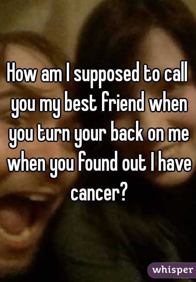 How am I supposed to call you my best friend when you turn your back on me when you found out I have cancer?