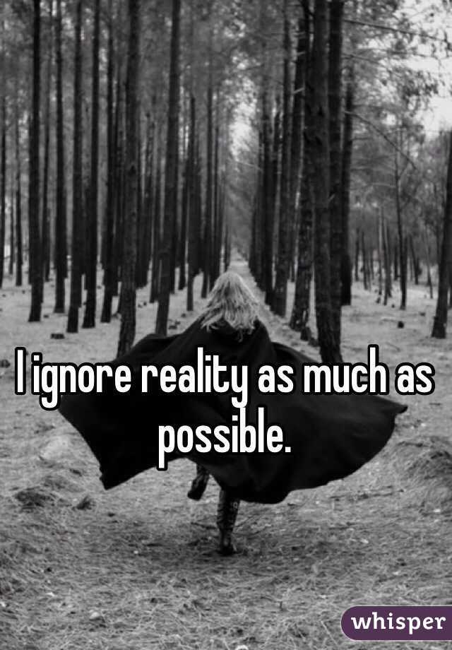 I ignore reality as much as possible.