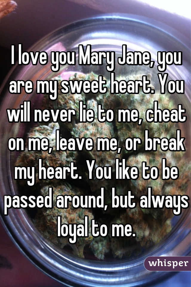 I love you Mary Jane, you are my sweet heart. You will never lie to me, cheat on me, leave me, or break my heart. You like to be passed around, but always loyal to me.