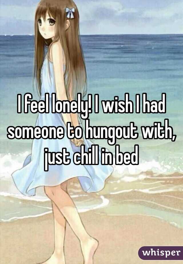 I feel lonely! I wish I had someone to hungout with, just chill in bed 
