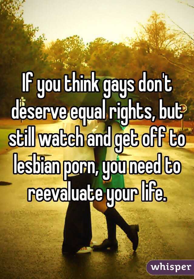 If you think gays don't deserve equal rights, but still watch and get off to lesbian porn, you need to reevaluate your life.