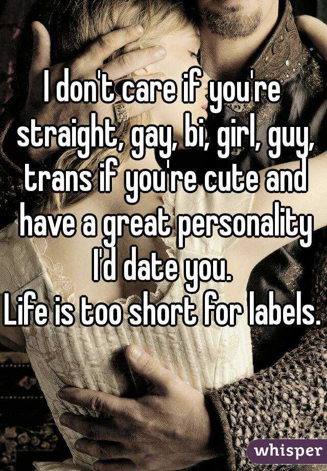 I don't care if you're straight, gay, bi, girl, guy, trans if you're cute and have a great personality I'd date you. 
Life is too short for labels. 