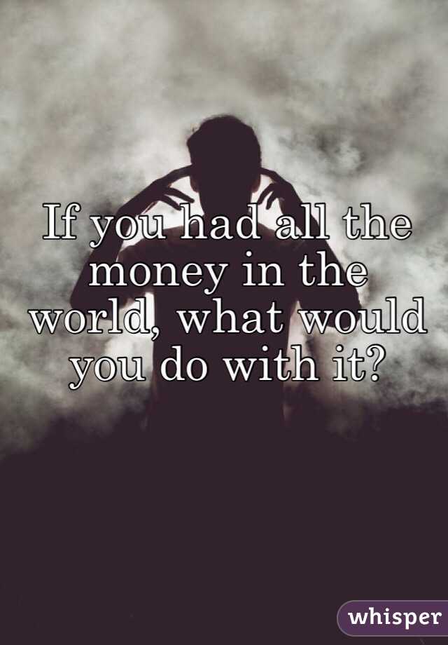 If you had all the money in the world, what would you do with it?
