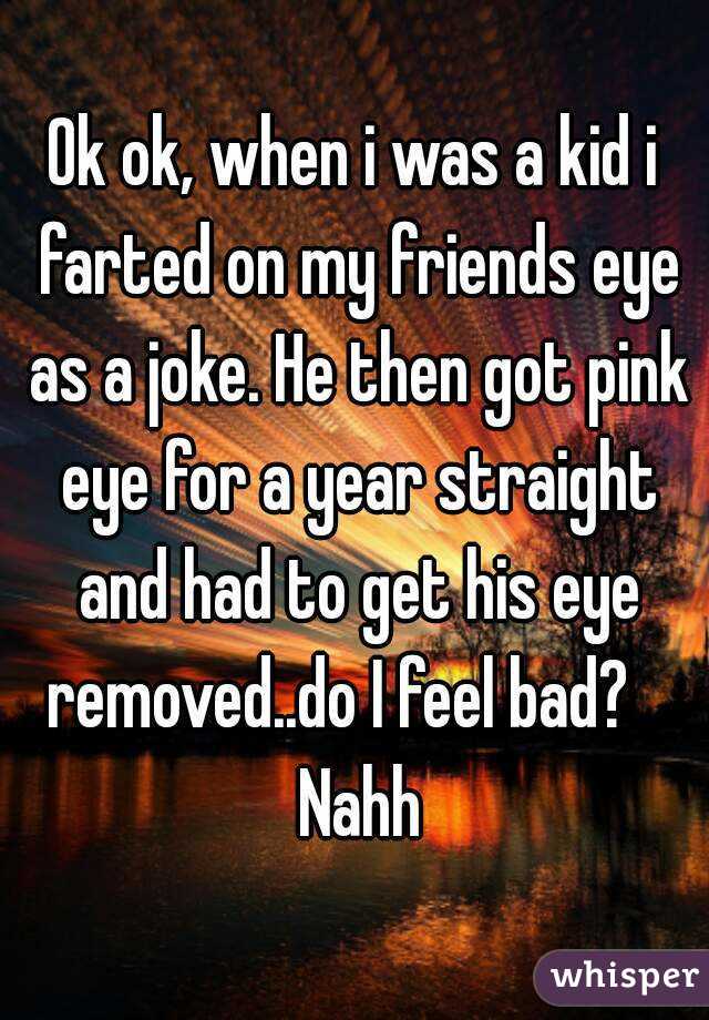 Ok ok, when i was a kid i farted on my friends eye as a joke. He then got pink eye for a year straight and had to get his eye removed..do I feel bad?    Nahh