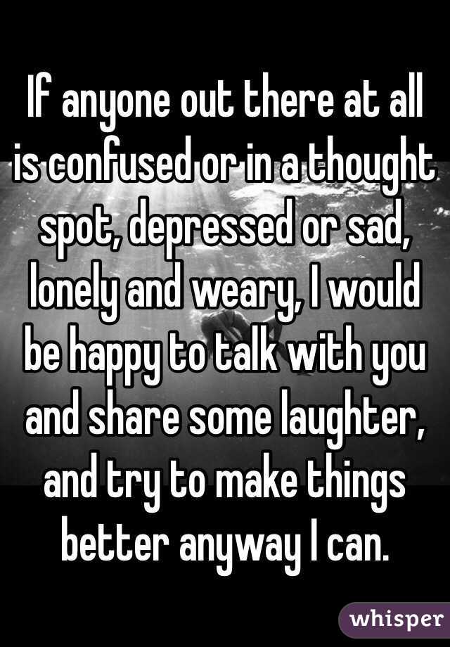 If anyone out there at all is confused or in a thought spot, depressed or sad, lonely and weary, I would be happy to talk with you and share some laughter, and try to make things better anyway I can.