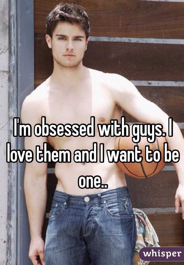 I'm obsessed with guys. I love them and I want to be one..