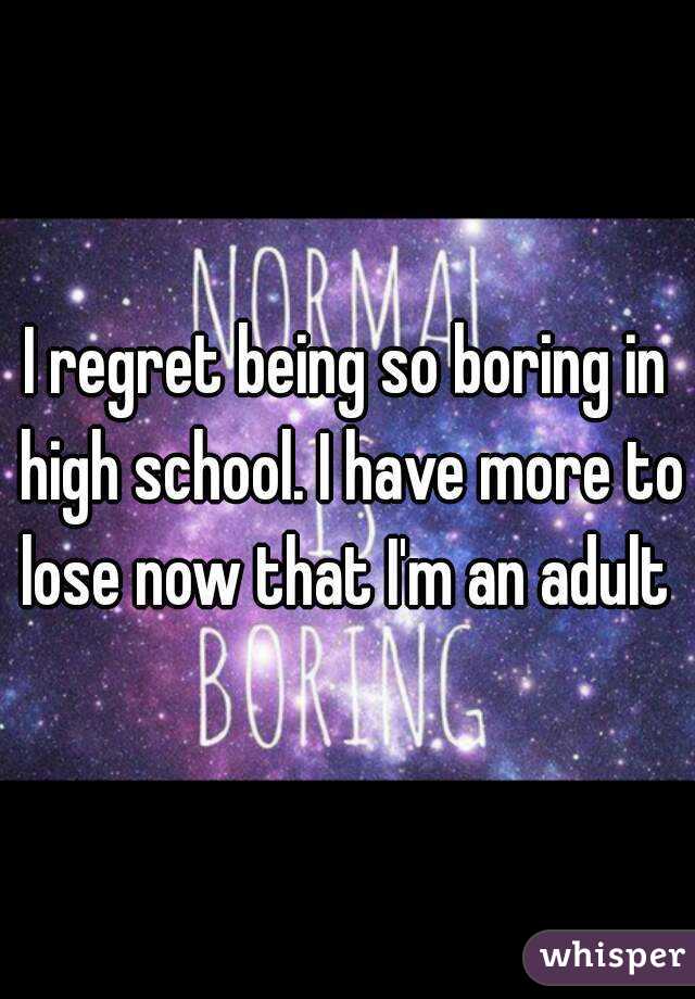 I regret being so boring in high school. I have more to lose now that I'm an adult 