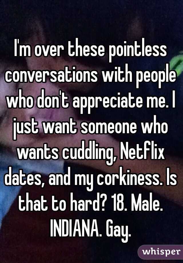 I'm over these pointless conversations with people who don't appreciate me. I just want someone who wants cuddling, Netflix dates, and my corkiness. Is that to hard? 18. Male. INDIANA. Gay. 