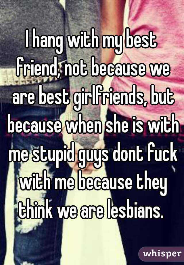 I hang with my best friend, not because we are best girlfriends, but because when she is with me stupid guys dont fuck with me because they think we are lesbians. 