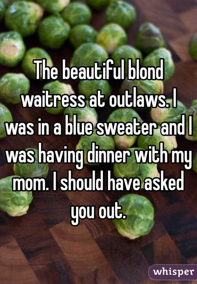 The beautiful blond waitress at outlaws. I was in a blue sweater and I was having dinner with my mom. I should have asked you out. 