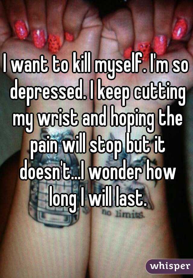 I want to kill myself. I'm so depressed. I keep cutting my wrist and hoping the pain will stop but it doesn't...I wonder how long I will last.