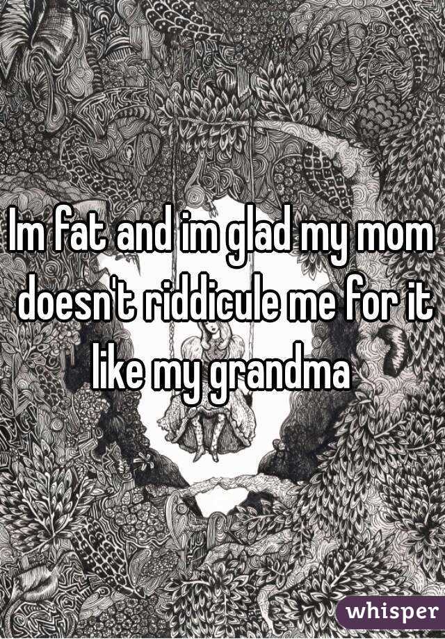 Im fat and im glad my mom doesn't riddicule me for it like my grandma 