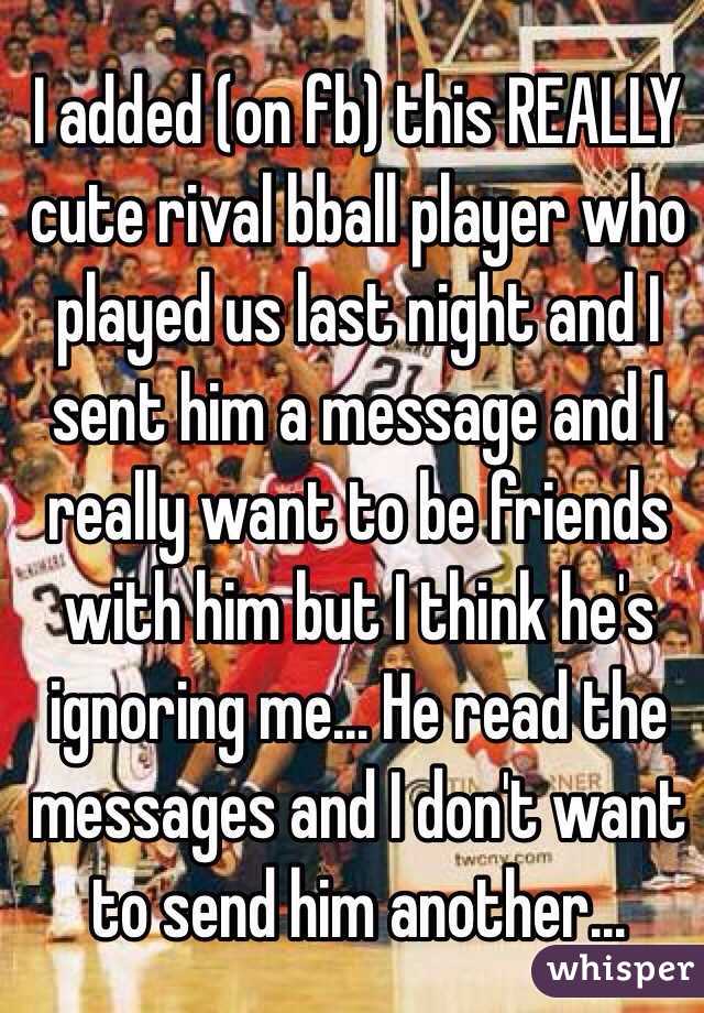 I added (on fb) this REALLY cute rival bball player who played us last night and I sent him a message and I really want to be friends with him but I think he's ignoring me... He read the messages and I don't want to send him another...