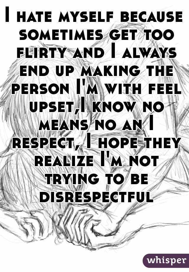I hate myself because sometimes get too flirty and I always end up making the person I'm with feel upset,I know no means no an I respect, I hope they realize I'm not trying to be disrespectful