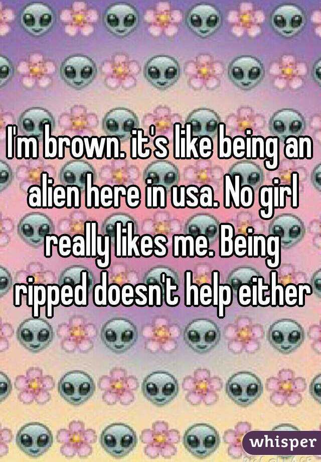 I'm brown. it's like being an alien here in usa. No girl really likes me. Being ripped doesn't help either