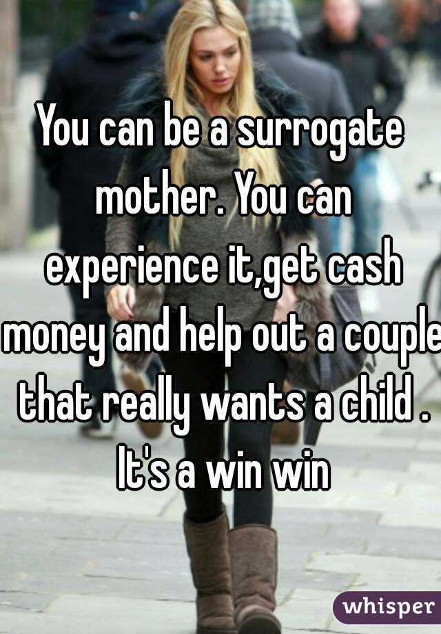 You can be a surrogate mother. You can experience it,get cash money and help out a couple that really wants a child . It's a win win
