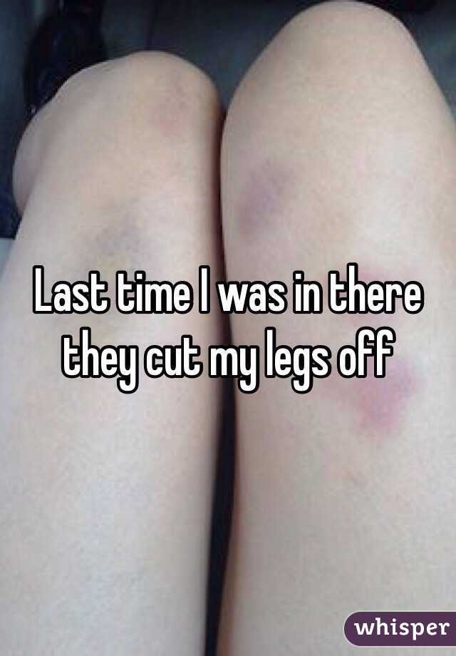 Last time I was in there they cut my legs off 