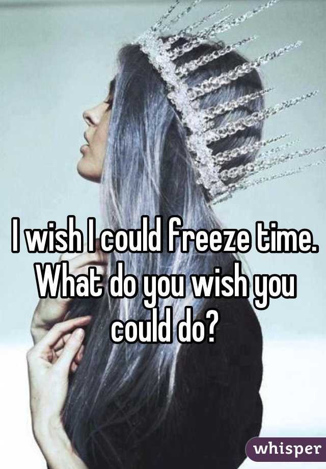 I wish I could freeze time. What do you wish you could do?