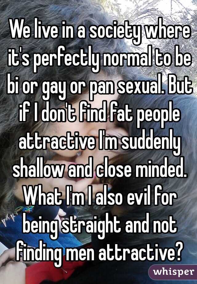 We live in a society where it's perfectly normal to be bi or gay or pan sexual. But if I don't find fat people attractive I'm suddenly shallow and close minded. What I'm I also evil for being straight and not finding men attractive?