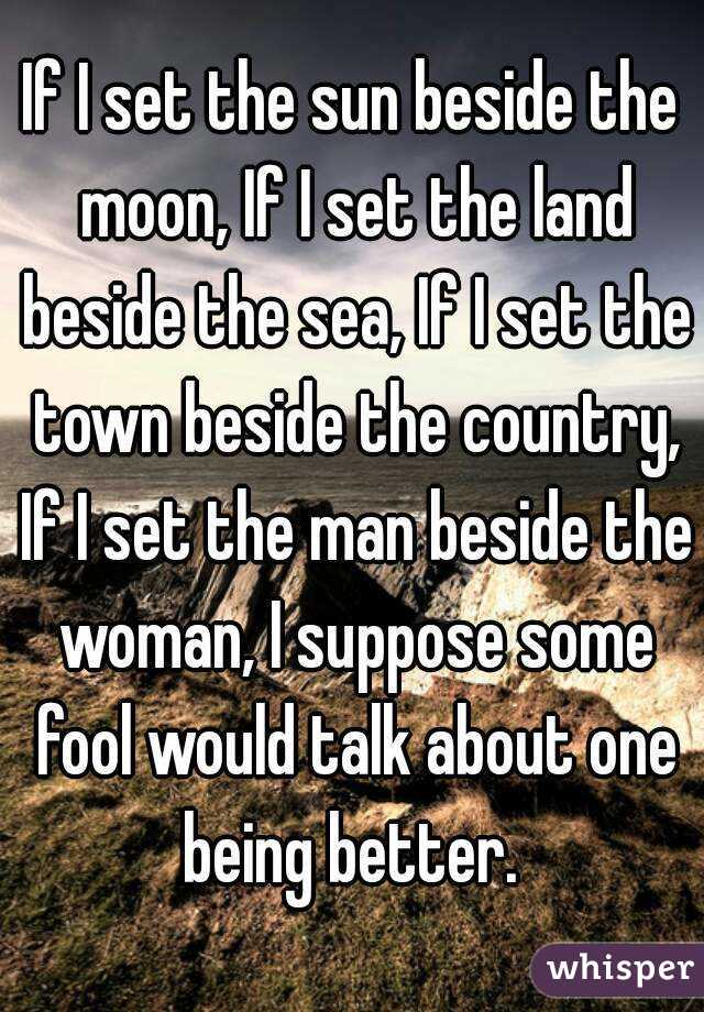 If I set the sun beside the moon, If I set the land beside the sea, If I set the town beside the country, If I set the man beside the woman, I suppose some fool would talk about one being better. 