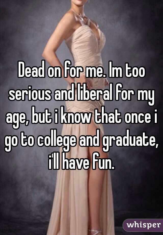 Dead on for me. Im too serious and liberal for my age, but i know that once i go to college and graduate, i'll have fun. 
