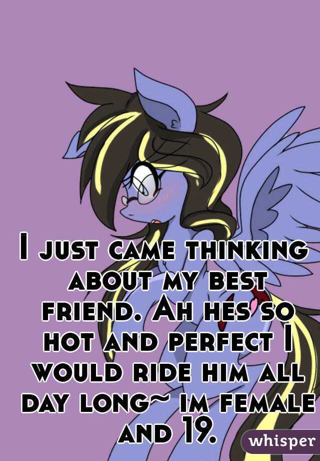 I just came thinking about my best friend. Ah hes so hot and perfect I would ride him all day long~ im female and 19.