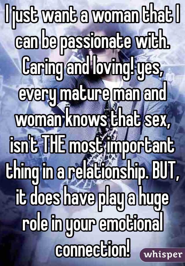 I just want a woman that I can be passionate with. Caring and loving! yes, every mature man and woman knows that sex, isn't THE most important thing in a relationship. BUT, it does have play a huge role in your emotional connection!