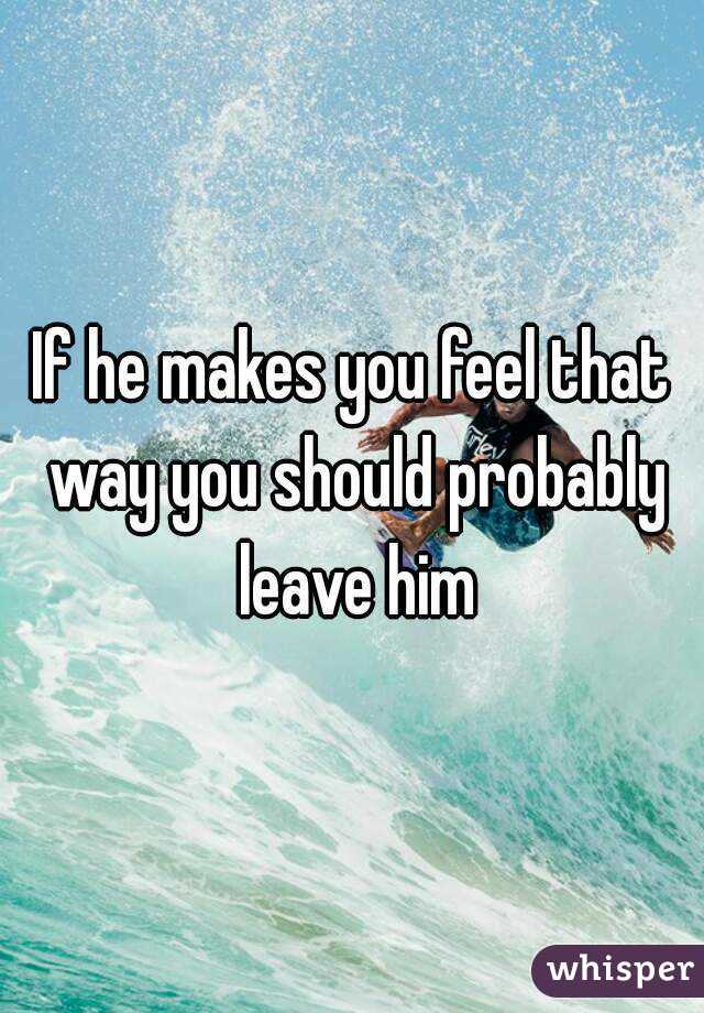If he makes you feel that way you should probably leave him
