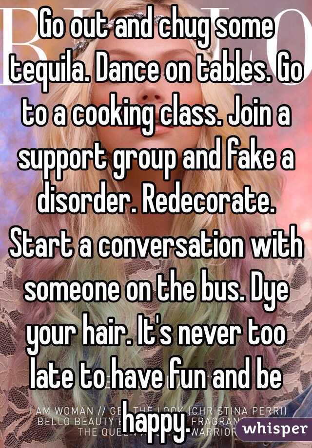 Go out and chug some tequila. Dance on tables. Go to a cooking class. Join a support group and fake a disorder. Redecorate. Start a conversation with someone on the bus. Dye your hair. It's never too late to have fun and be happy. 