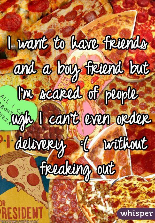 I want to have friends and a boy friend but I'm scared of people  ugh I can't even order delivery  :(  without freaking out 
