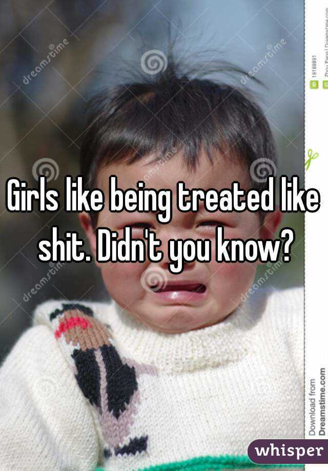 Girls like being treated like shit. Didn't you know?