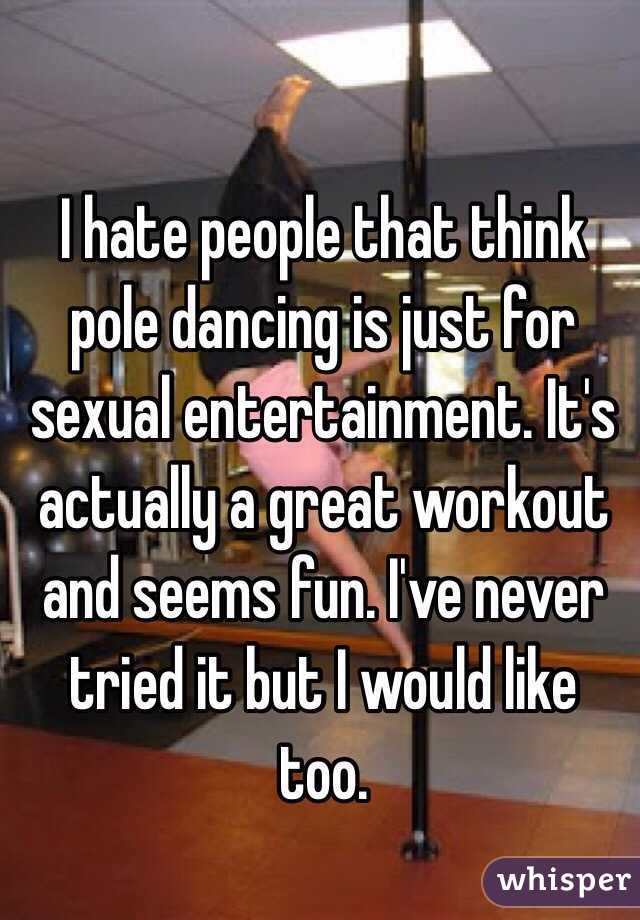 I hate people that think pole dancing is just for sexual entertainment. It's actually a great workout and seems fun. I've never tried it but I would like too. 