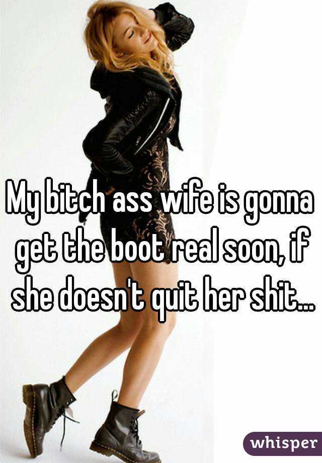 My bitch ass wife is gonna get the boot real soon, if she doesn't quit her shit...