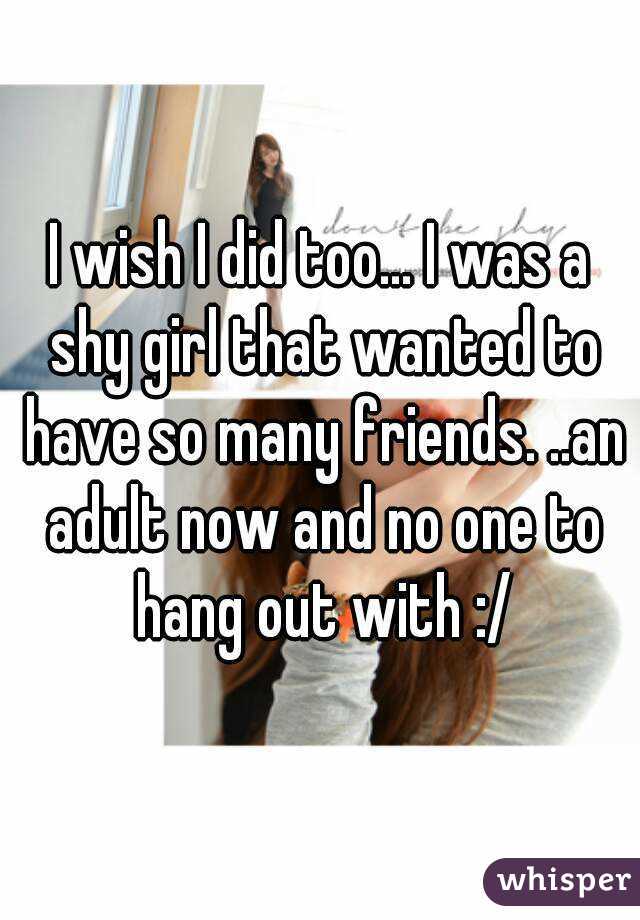 I wish I did too... I was a shy girl that wanted to have so many friends. ..an adult now and no one to hang out with :/