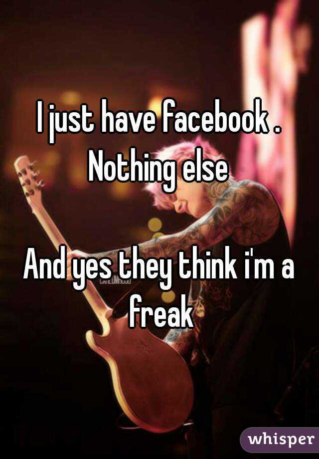 I just have facebook . Nothing else 

And yes they think i'm a freak