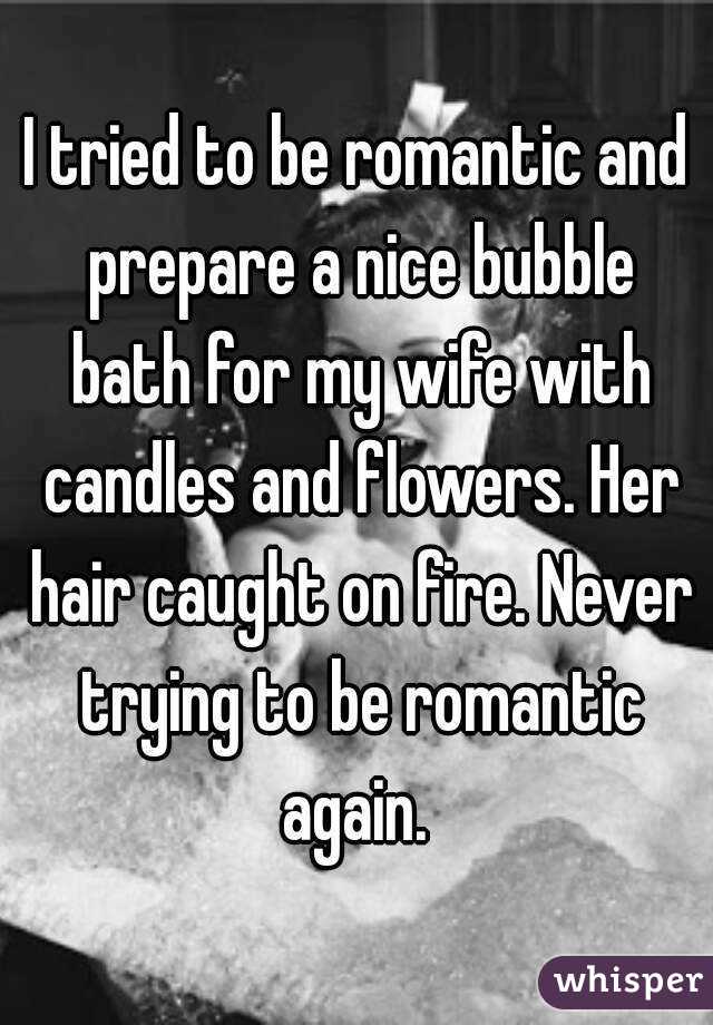 I tried to be romantic and prepare a nice bubble bath for my wife with candles and flowers. Her hair caught on fire. Never trying to be romantic again. 