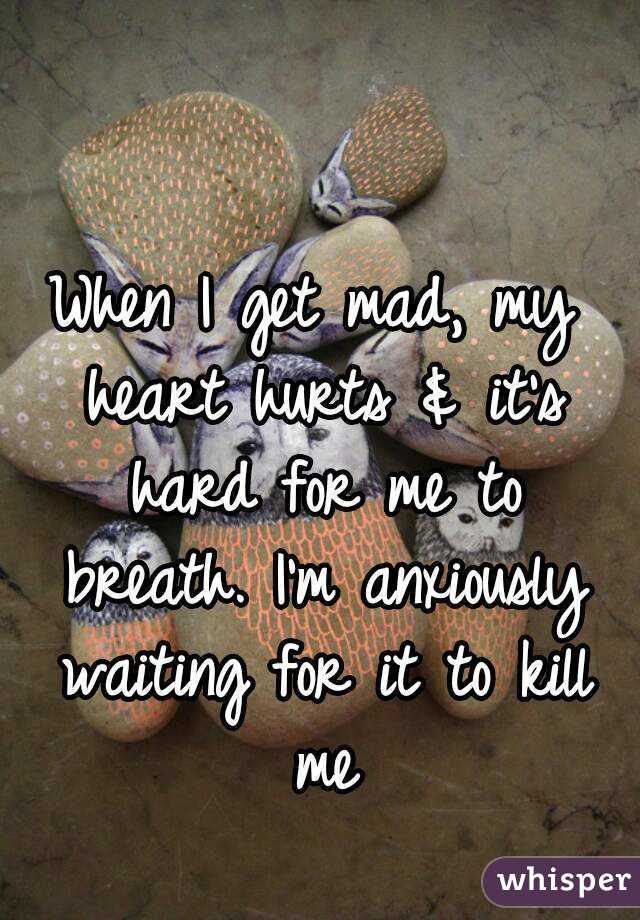 When I get mad, my heart hurts & it's hard for me to breath. I'm anxiously waiting for it to kill me