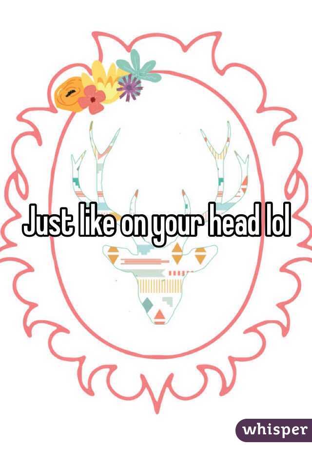 Just like on your head lol