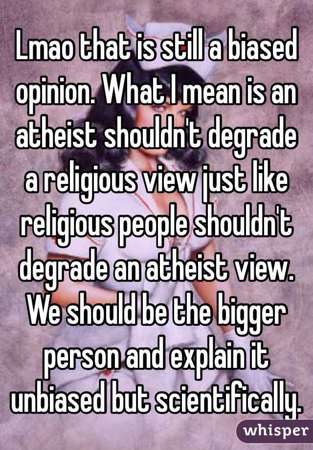 Lmao that is still a biased opinion. What I mean is an atheist shouldn't degrade a religious view just like religious people shouldn't degrade an atheist view. We should be the bigger person and explain it unbiased but scientifically.