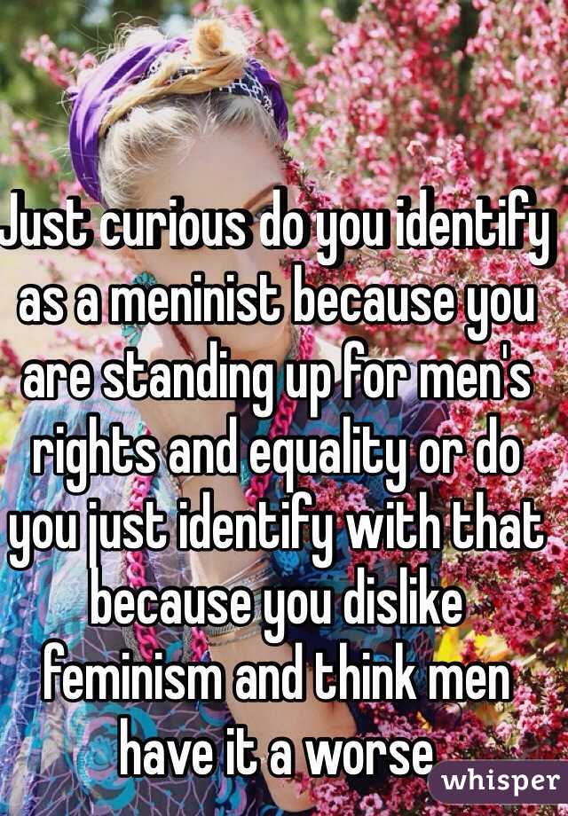 Just curious do you identify as a meninist because you are standing up for men's rights and equality or do you just identify with that because you dislike feminism and think men have it a worse 