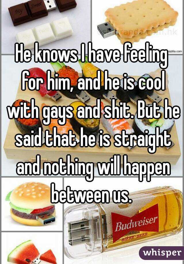 He knows I have feeling for him, and he is cool with gays and shit. But he said that he is straight and nothing will happen between us. 
