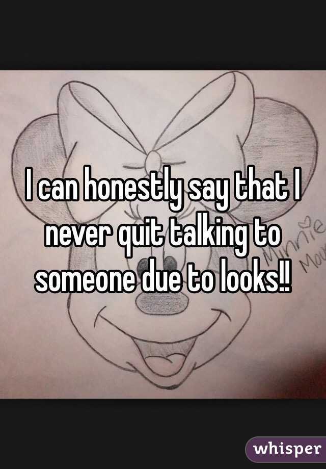 I can honestly say that I never quit talking to someone due to looks!!