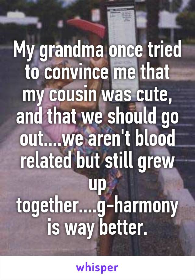 My grandma once tried to convince me that my cousin was cute, and that we should go out....we aren't blood related but still grew up together....g-harmony is way better.