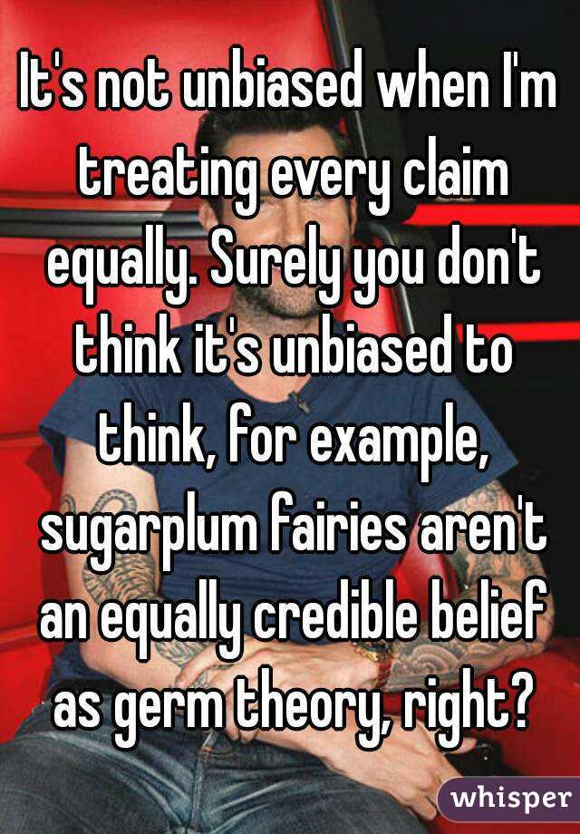 It's not unbiased when I'm treating every claim equally. Surely you don't think it's unbiased to think, for example, sugarplum fairies aren't an equally credible belief as germ theory, right?