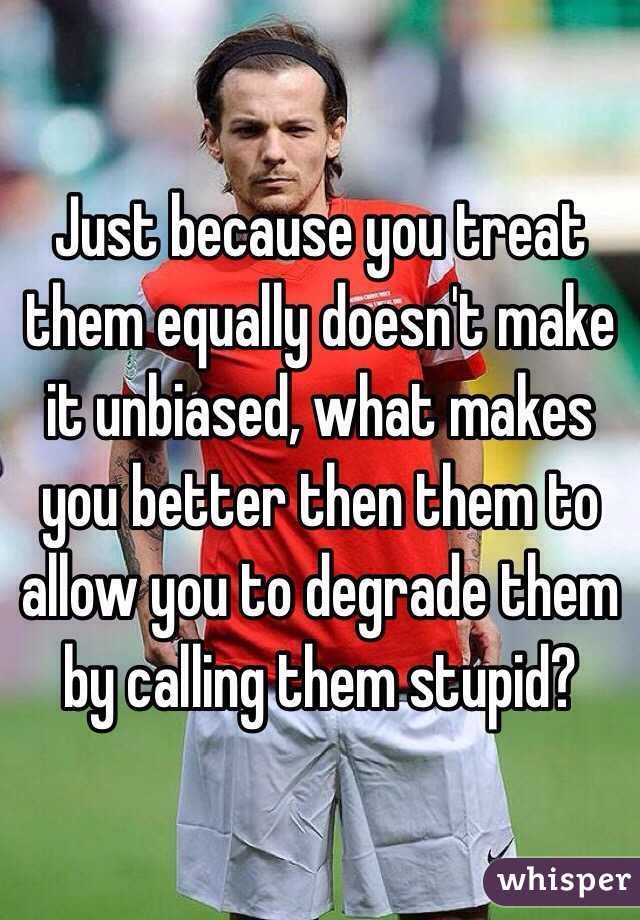 Just because you treat them equally doesn't make it unbiased, what makes you better then them to allow you to degrade them by calling them stupid?